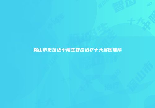 保山市低位近中阻生智齿治疗十大名医推荐