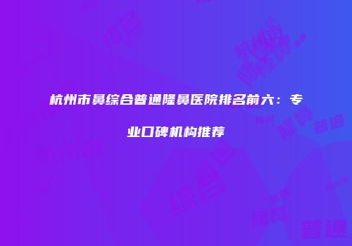 杭州市鼻综合普通隆鼻医院排名前六：专业口碑机构推荐