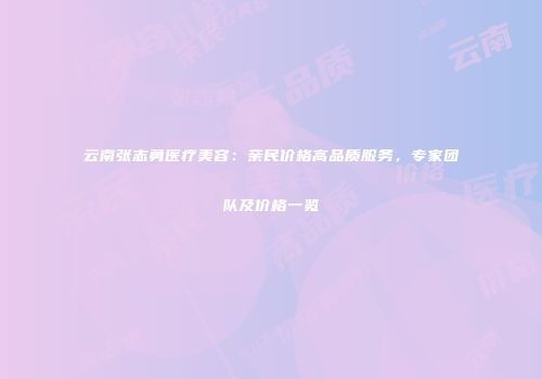 云南张志勇医疗美容：亲民价格高品质服务，专家团队及价格一览