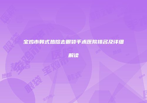 宝鸡市韩式热熔去眼袋手术医院排名及详细解读