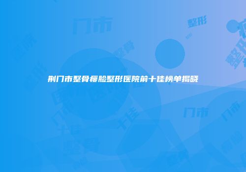 荆门市整骨瘦脸整形医院前十佳榜单揭晓