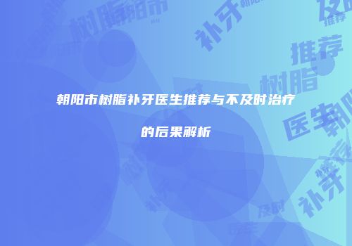 朝阳市树脂补牙医生推荐与不及时治疗的后果解析