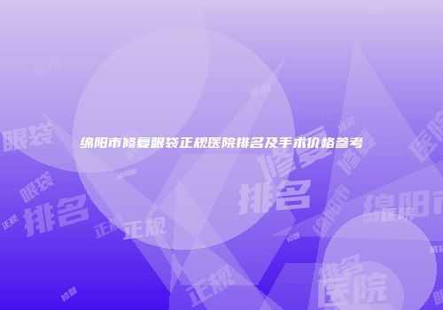 绵阳市修复眼袋正规医院排名及手术价格参考