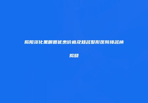 揭阳淡化黑眼圈优惠价格及知名整形医院排名榜揭晓