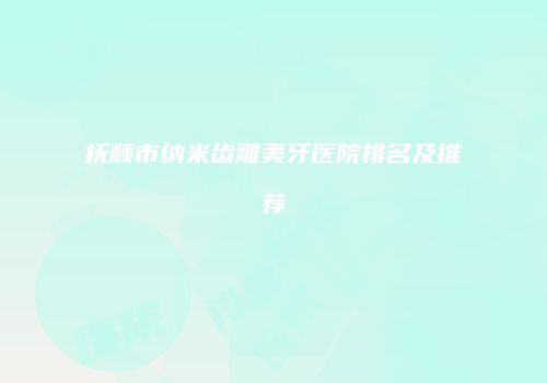 抚顺市纳米齿雕美牙医院排名及推荐