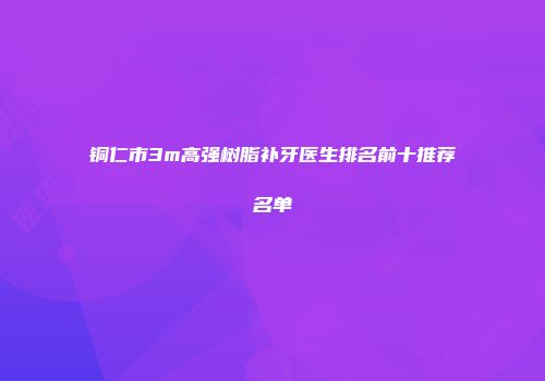 铜仁市3m高强树脂补牙医生排名前十推荐名单