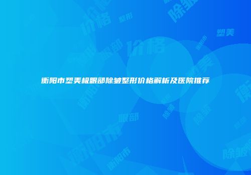 衡阳市塑美极眼部除皱整形价格解析及医院推荐