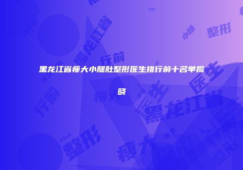 黑龙江省瘦大小腿肚整形医生排行前十名单揭晓