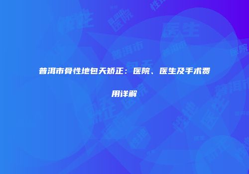 普洱市骨性地包天矫正：医院、医生及手术费用详解