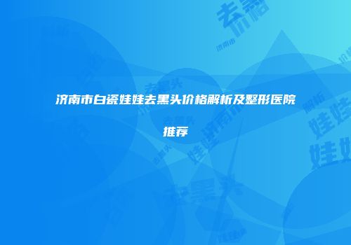 济南市白瓷娃娃去黑头价格解析及整形医院推荐