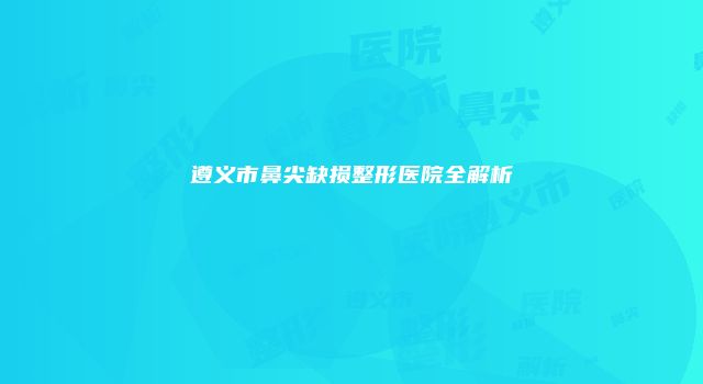 遵义市鼻尖缺损整形医院全解析