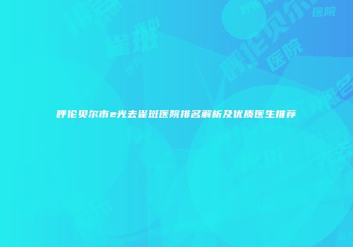 呼伦贝尔市e光去雀斑医院排名解析及优质医生推荐