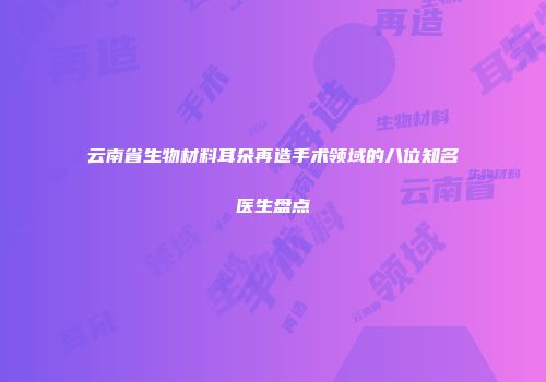 云南省生物材料耳朵再造手术领域的八位知名医生盘点