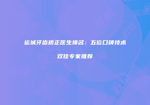 运城牙齿矫正医生排名：五位口碑技术双佳专家推荐