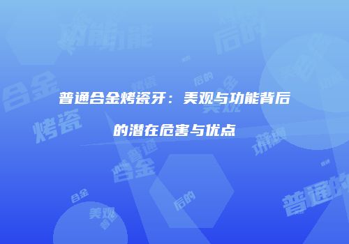 普通合金烤瓷牙：美观与功能背后的潜在危害与优点
