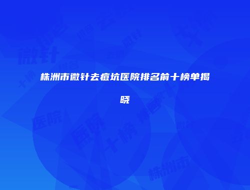 株洲市微针去痘坑医院排名前十榜单揭晓