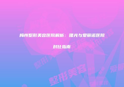 梅州整形美容医院解析：曙光与爱丽诺医院对比指南