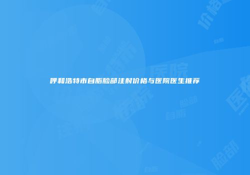 呼和浩特市自脂脸部注射价格与医院医生推荐