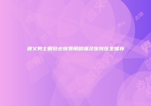 遵义男士眼袋去除费用明细及医院医生推荐