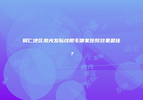 铜仁地区激光发际线脱毛哪家医院效果最佳？