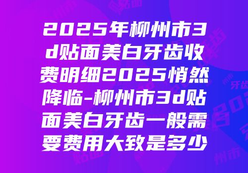2025年柳州市3d贴面美白牙齿收费明细2025悄然降临-柳州市3d贴面美白牙齿一般需要费用大致是多少