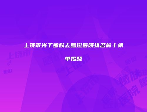 上饶市光子嫩肤去晒斑医院排名前十榜单揭晓