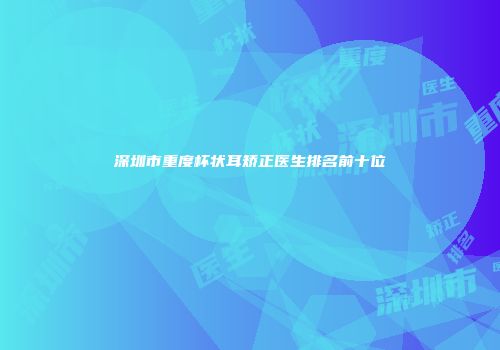 深圳市重度杯状耳矫正医生排名前十位