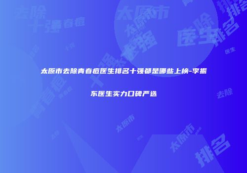 太原市去除青春痘医生排名十强都是哪些上榜-李振东医生实力口碑严选