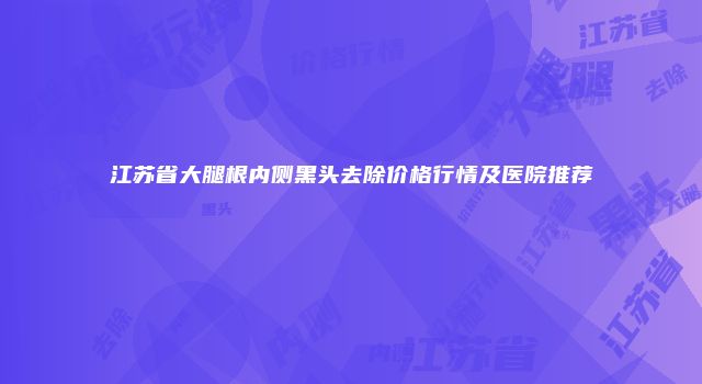 江苏省大腿根内侧黑头去除价格行情及医院推荐