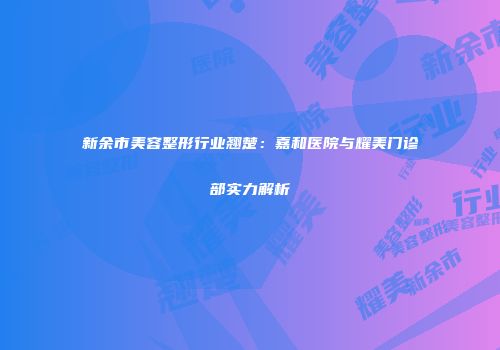新余市美容整形行业翘楚：嘉和医院与耀美门诊部实力解析