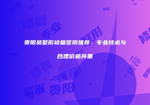 贵阳鼻整形修复医院推荐：专业技术与合理价格并重