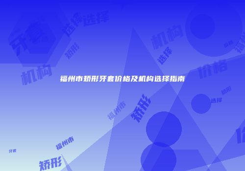 福州市矫形牙套价格及机构选择指南