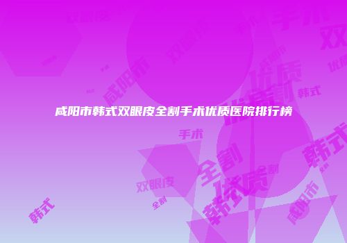 咸阳市韩式双眼皮全割手术优质医院排行榜