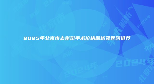 2025年北京市去雀斑手术价格解析及医院推荐