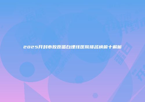 2025开封市胶原蛋白埋线医院排名榜前十解析