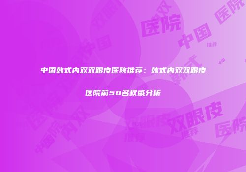 中国韩式内双双眼皮医院推荐：韩式内双双眼皮医院前50名权威分析