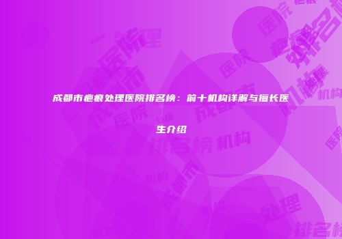 成都市疤痕处理医院排名榜：前十机构详解与擅长医生介绍