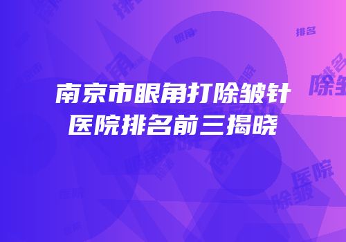 南京市眼角打除皱针医院排名前三揭晓