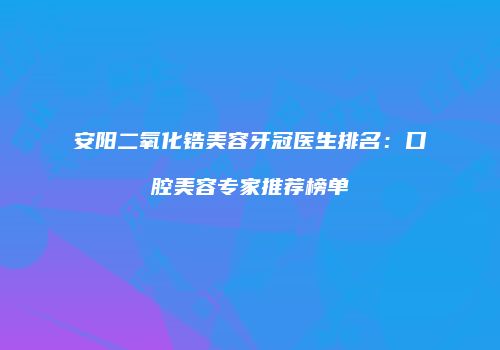 安阳二氧化锆美容牙冠医生排名：口腔美容专家推荐榜单