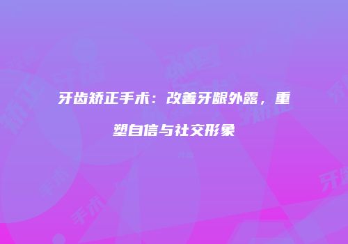 牙齿矫正手术：改善牙龈外露，重塑自信与社交形象