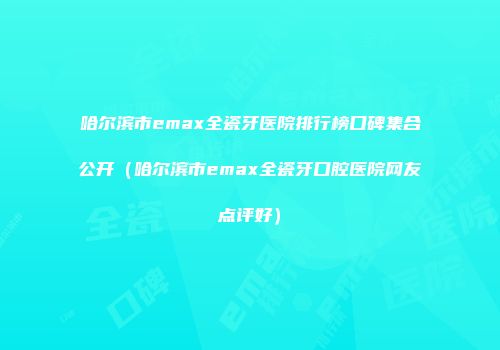 哈尔滨市emax全瓷牙医院排行榜口碑集合公开（哈尔滨市emax全瓷牙口腔医院网友点评好）