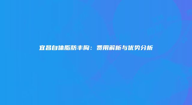 宜昌自体脂肪丰胸：费用解析与优势分析