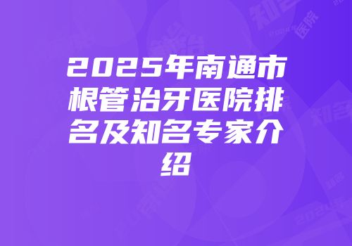 2025年南通市根管治牙医院排名及知名专家介绍