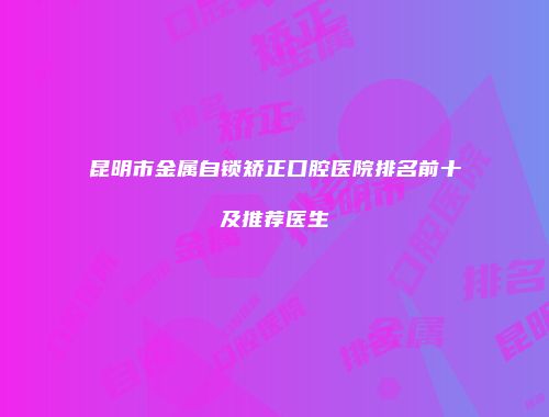 昆明市金属自锁矫正口腔医院排名前十及推荐医生