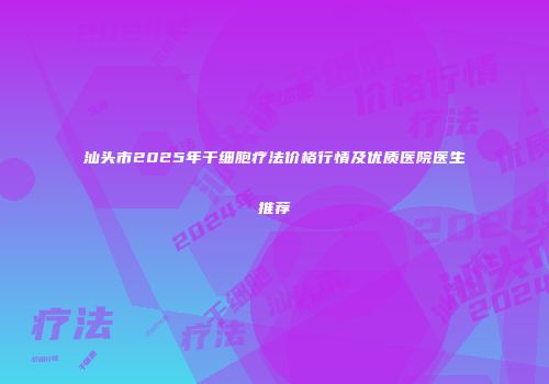 汕头市2025年干细胞疗法价格行情及优质医院医生推荐