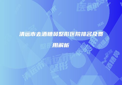 清远市去酒糟鼻整形医院排名及费用解析