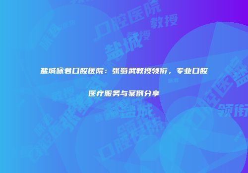 盐城咏君口腔医院：张蜀武教授领衔，专业口腔医疗服务与案例分享