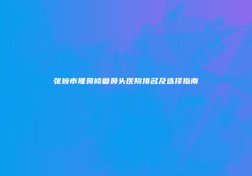 张掖市隆鼻修复鼻头医院排名及选择指南