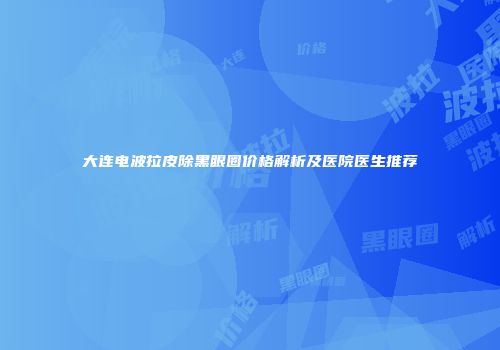 大连电波拉皮除黑眼圈价格解析及医院医生推荐