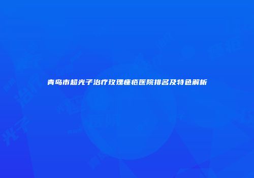 青岛市超光子治疗玫瑰痤疮医院排名及特色解析